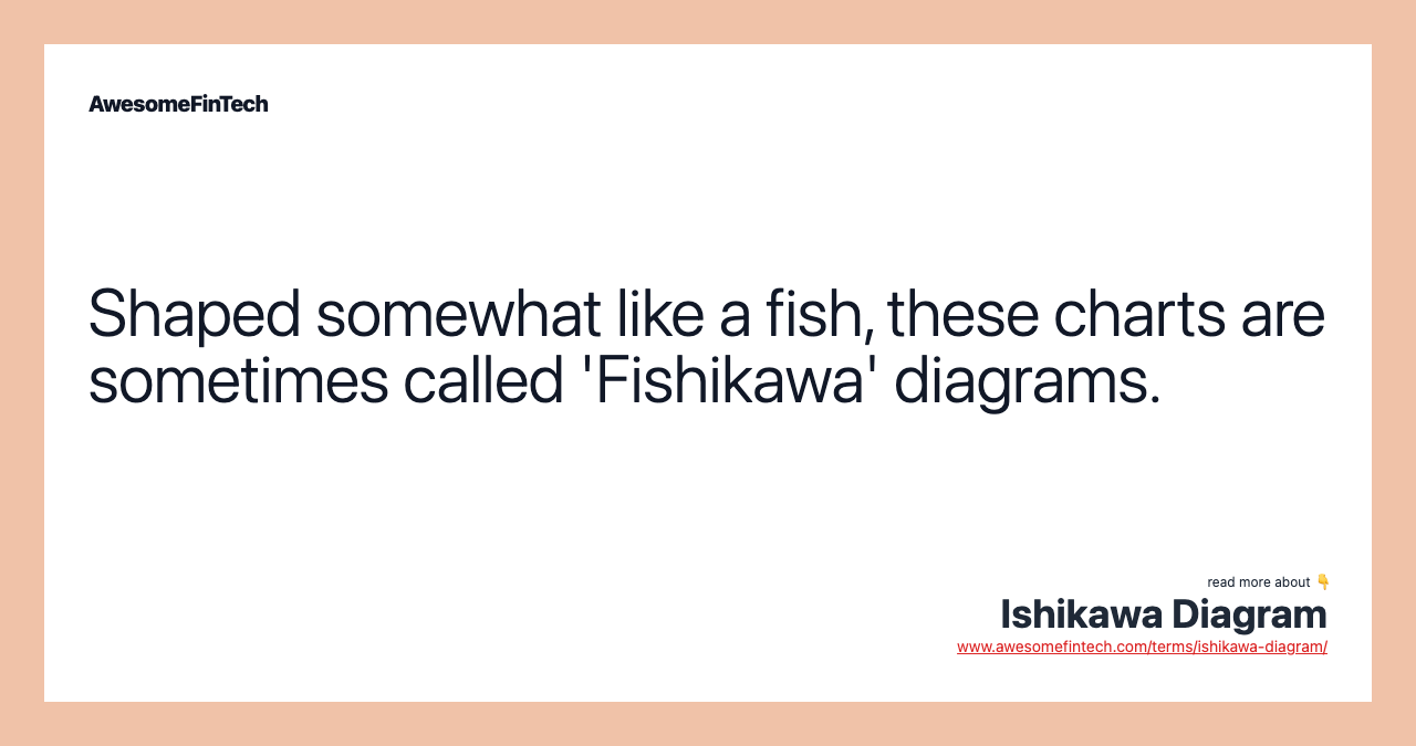 Shaped somewhat like a fish, these charts are sometimes called 'Fishikawa' diagrams.