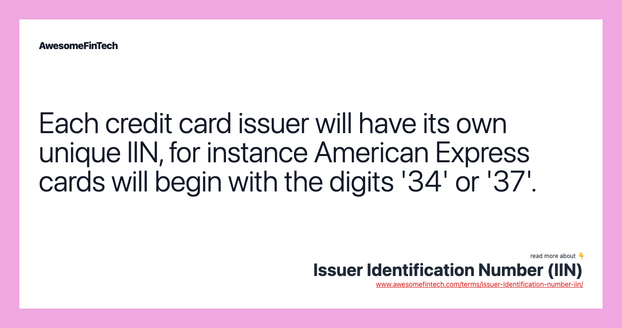 Each credit card issuer will have its own unique IIN, for instance American Express cards will begin with the digits '34' or '37'.