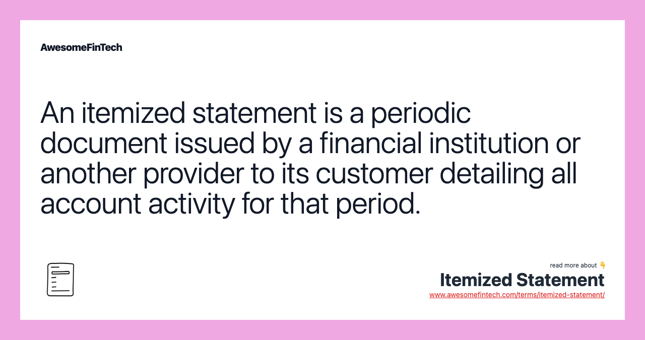 An itemized statement is a periodic document issued by a financial institution or another provider to its customer detailing all account activity for that period.