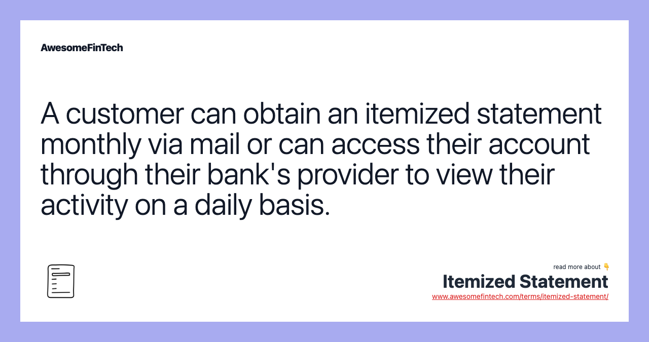 A customer can obtain an itemized statement monthly via mail or can access their account through their bank's provider to view their activity on a daily basis.