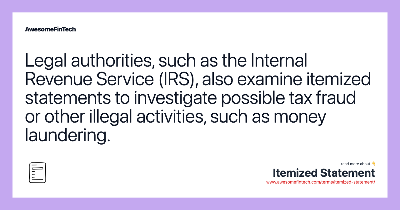 Legal authorities, such as the Internal Revenue Service (IRS), also examine itemized statements to investigate possible tax fraud or other illegal activities, such as money laundering.
