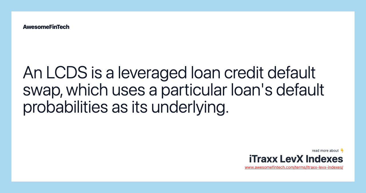 An LCDS is a leveraged loan credit default swap, which uses a particular loan's default probabilities as its underlying.