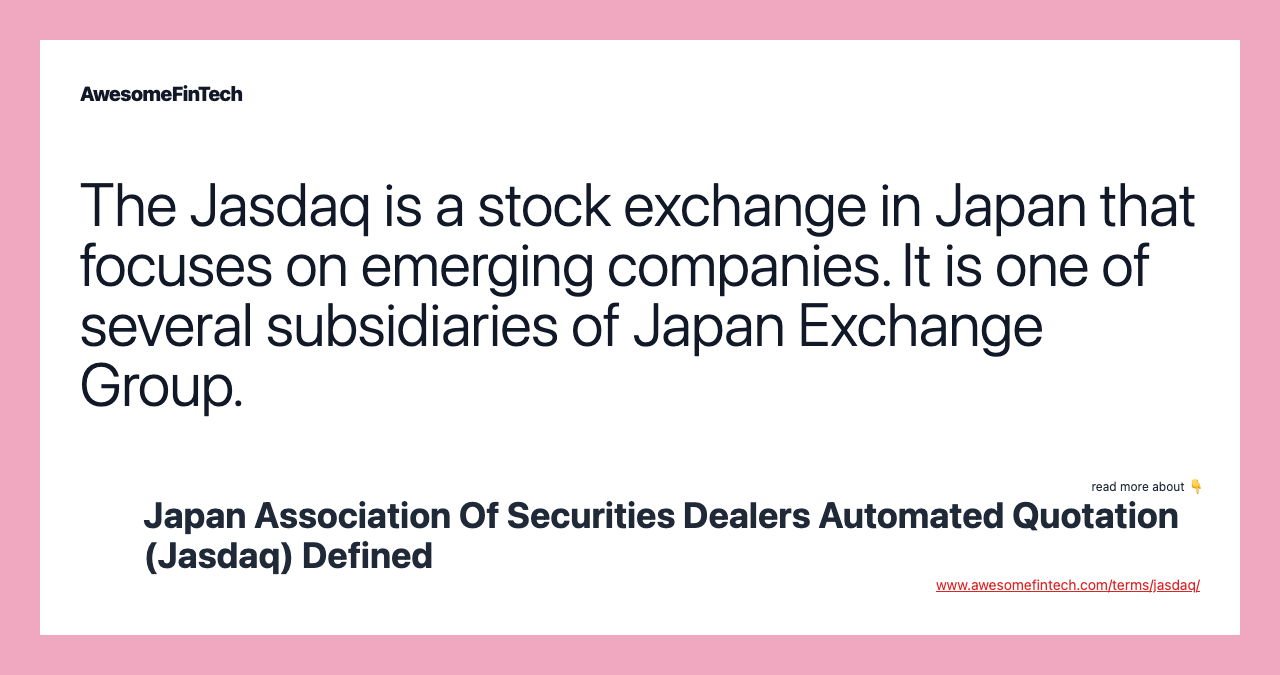 The Jasdaq is a stock exchange in Japan that focuses on emerging companies. It is one of several subsidiaries of Japan Exchange Group.