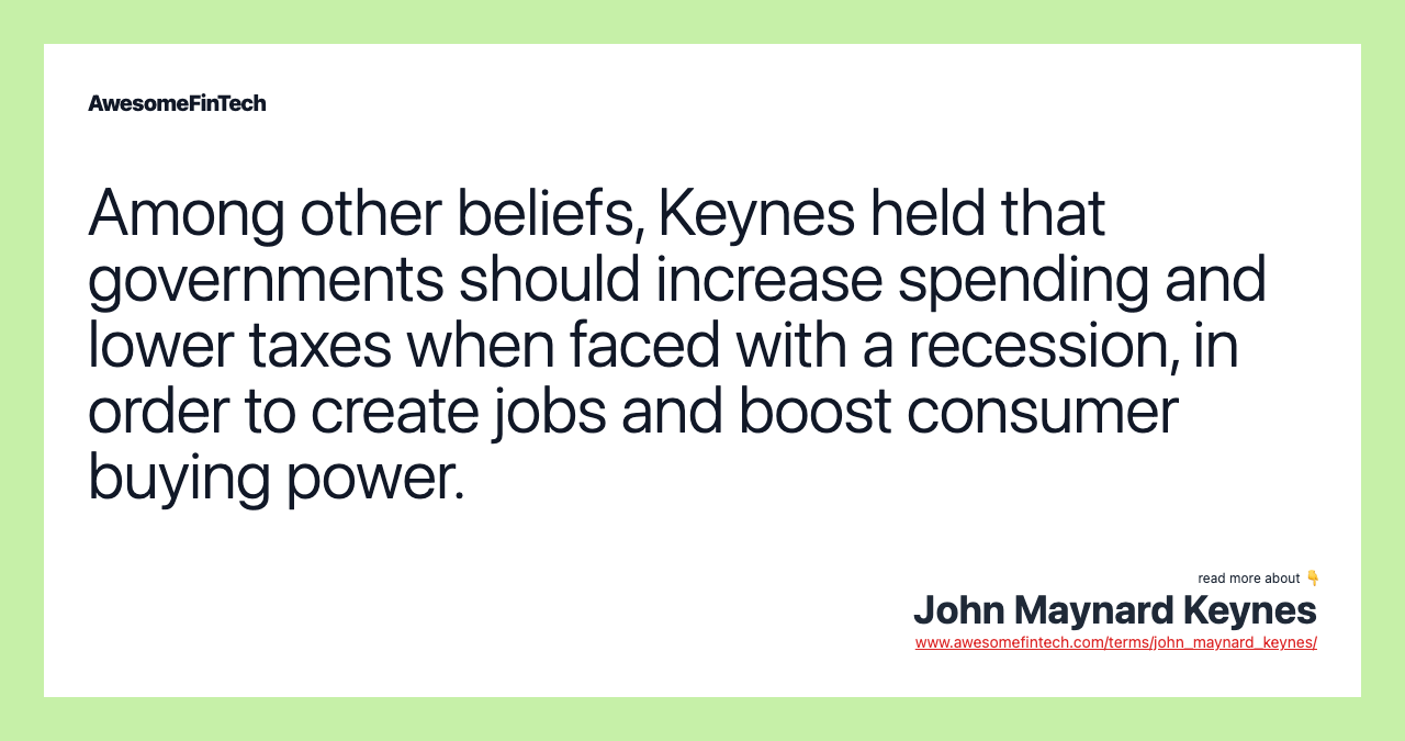 Among other beliefs, Keynes held that governments should increase spending and lower taxes when faced with a recession, in order to create jobs and boost consumer buying power.