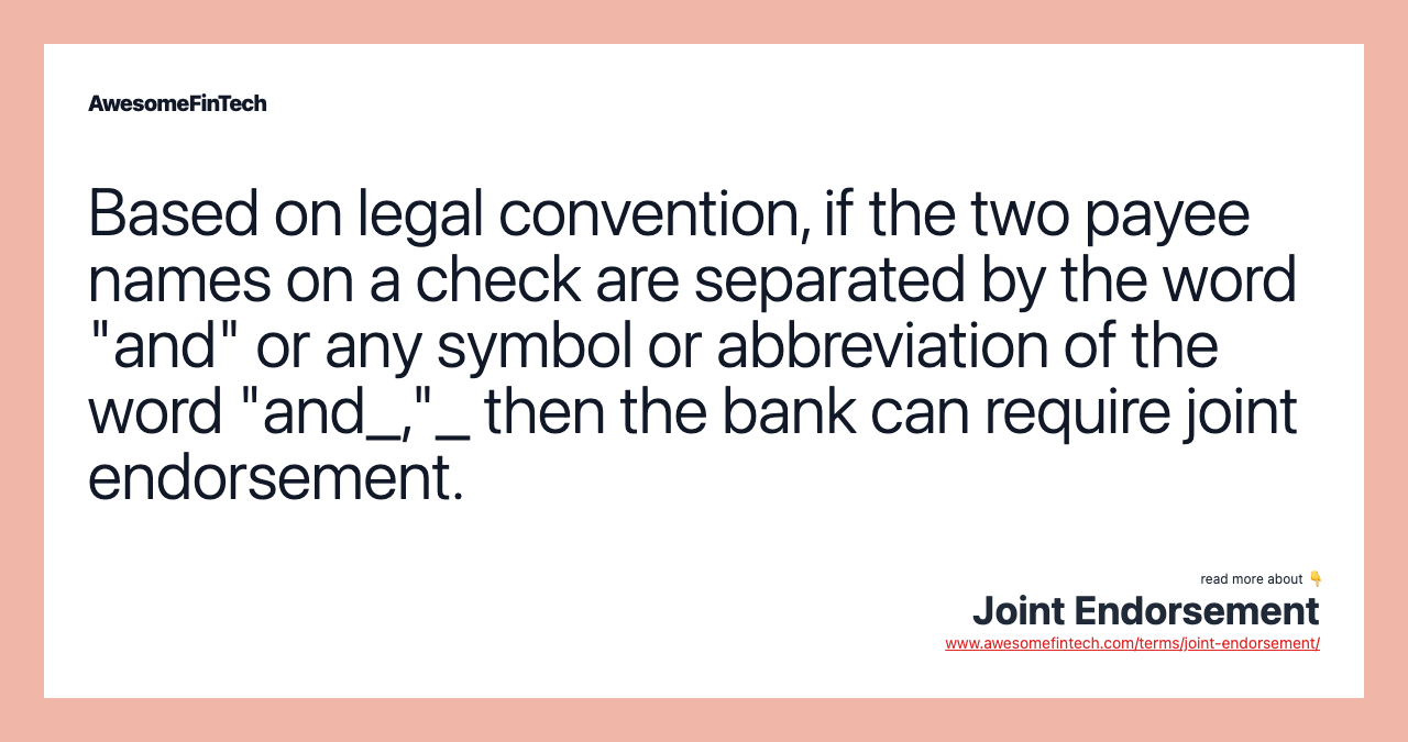 Based on legal convention, if the two payee names on a check are separated by the word "and" or any symbol or abbreviation of the word "and_,"_ then the bank can require joint endorsement.