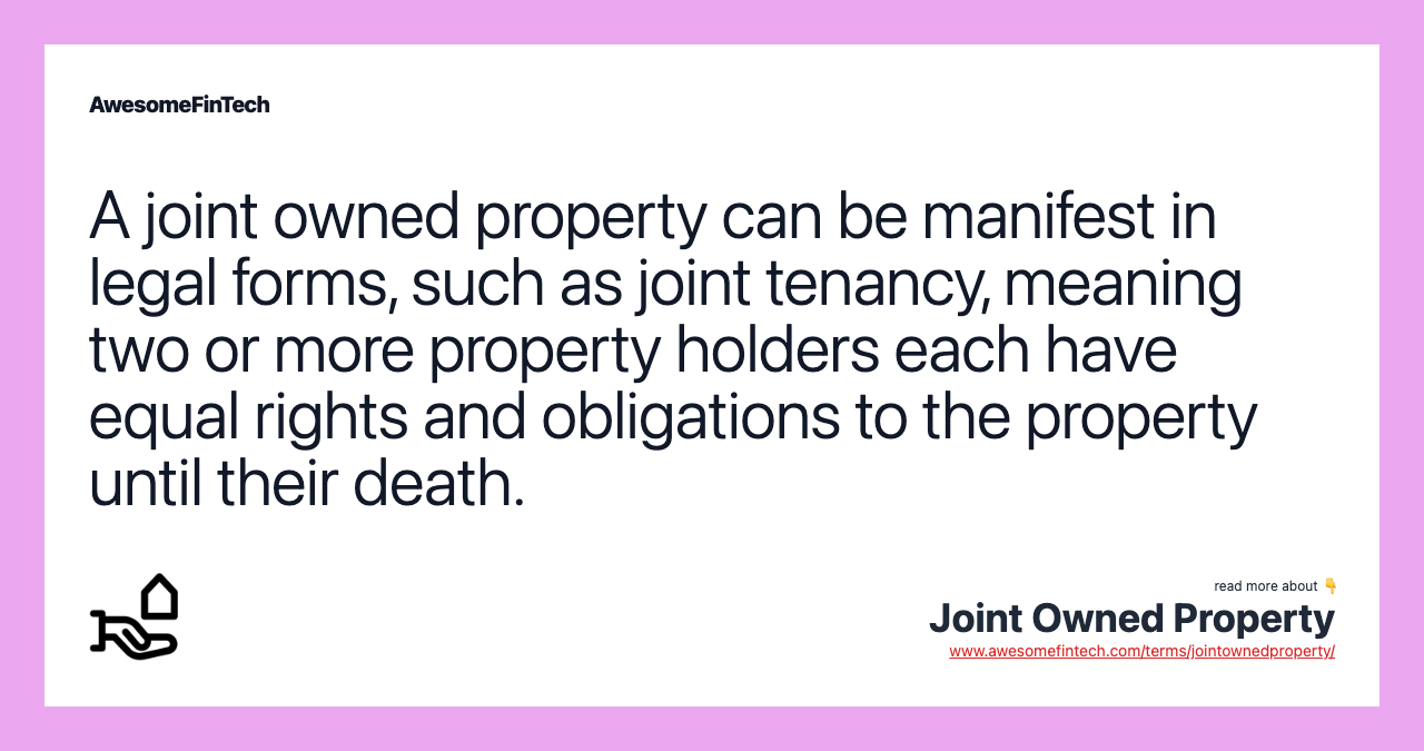 A joint owned property can be manifest in legal forms, such as joint tenancy, meaning two or more property holders each have equal rights and obligations to the property until their death.