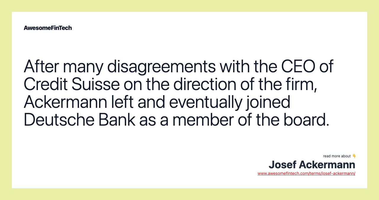 After many disagreements with the CEO of Credit Suisse on the direction of the firm, Ackermann left and eventually joined Deutsche Bank as a member of the board.