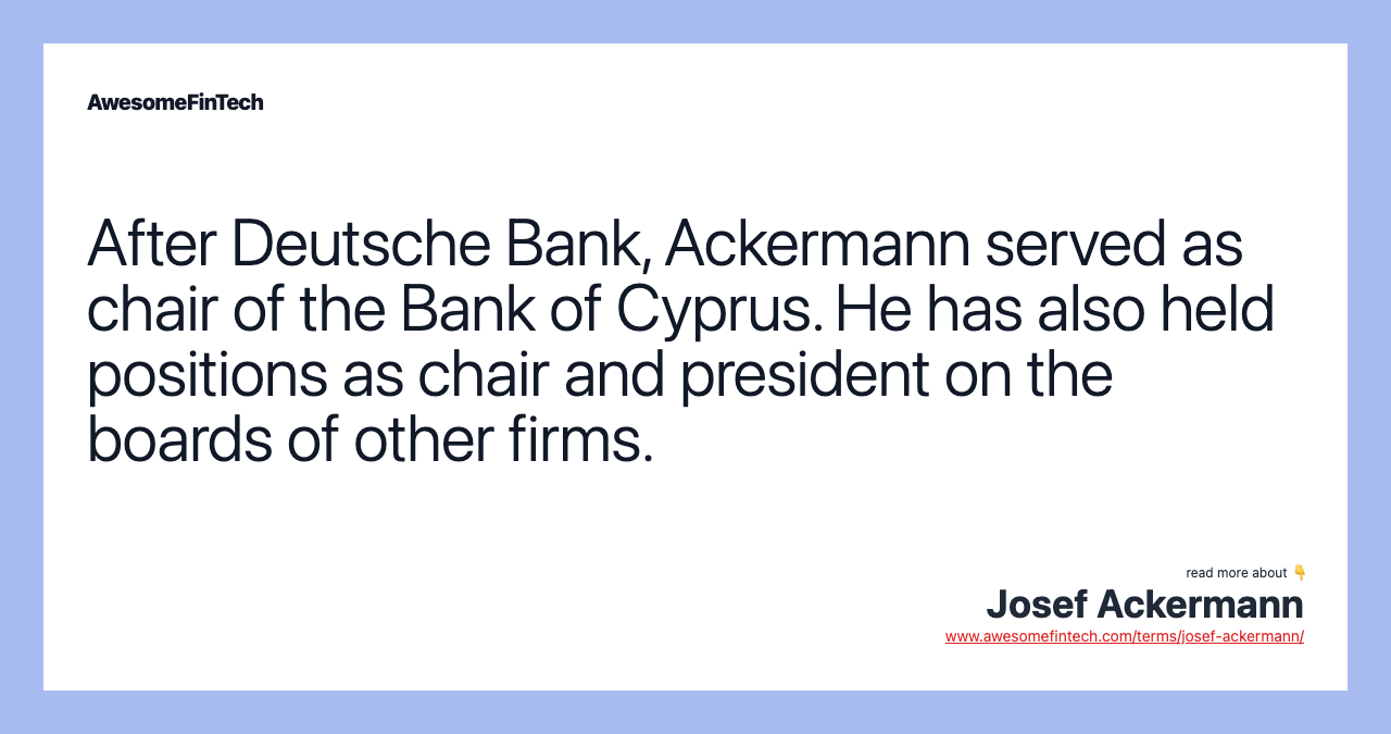 After Deutsche Bank, Ackermann served as chair of the Bank of Cyprus. He has also held positions as chair and president on the boards of other firms.