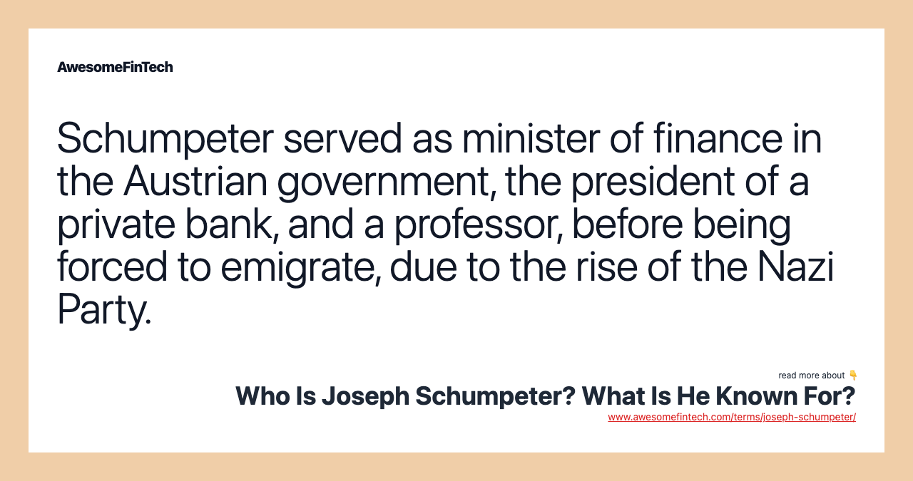 Schumpeter served as minister of finance in the Austrian government, the president of a private bank, and a professor, before being forced to emigrate, due to the rise of the Nazi Party.