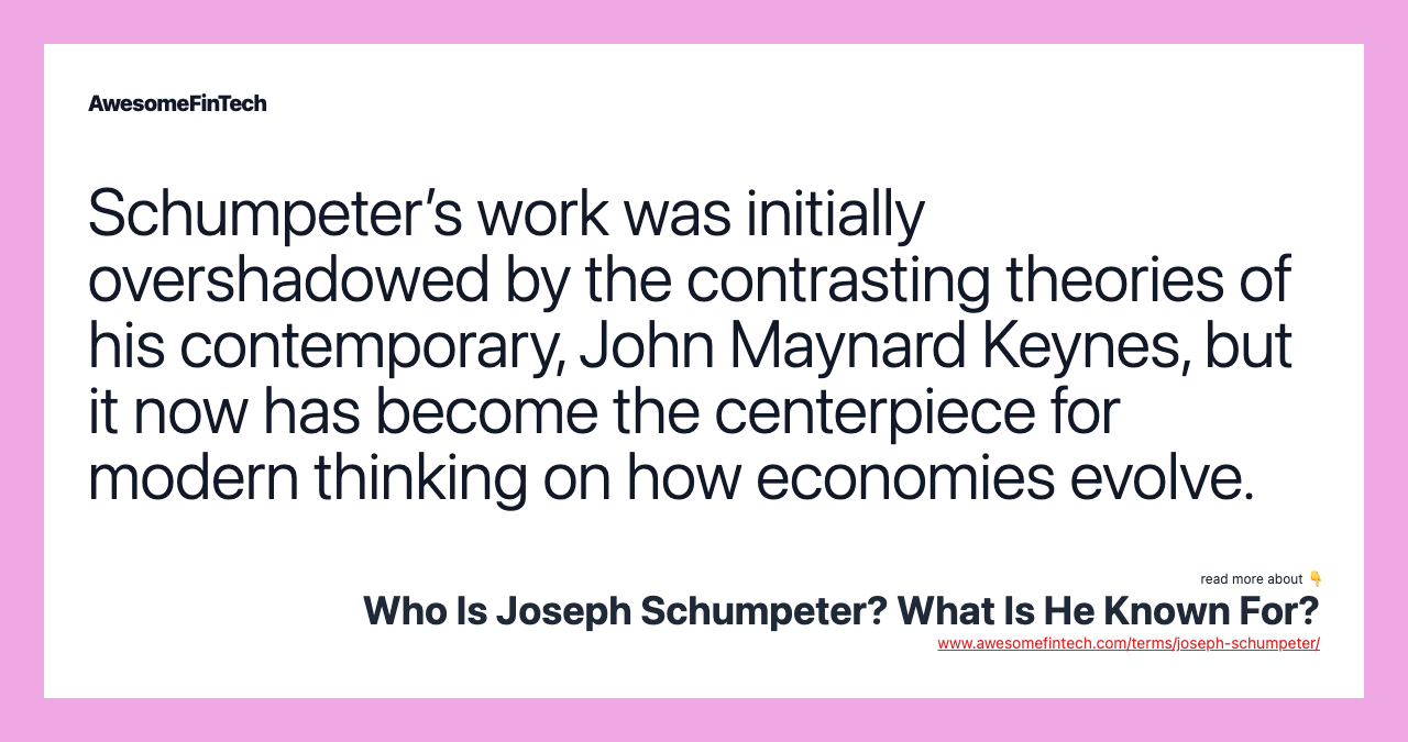 Schumpeter’s work was initially overshadowed by the contrasting theories of his contemporary, John Maynard Keynes, but it now has become the centerpiece for modern thinking on how economies evolve.