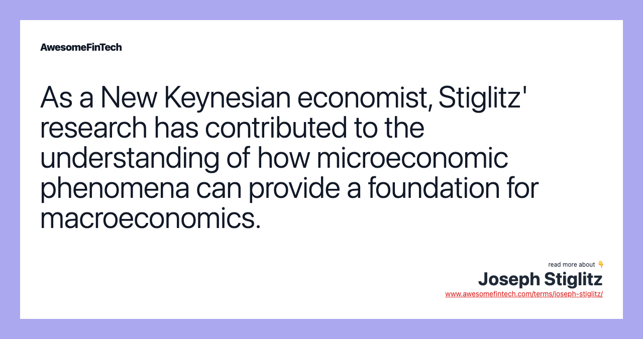 As a New Keynesian economist, Stiglitz' research has contributed to the understanding of how microeconomic phenomena can provide a foundation for macroeconomics.