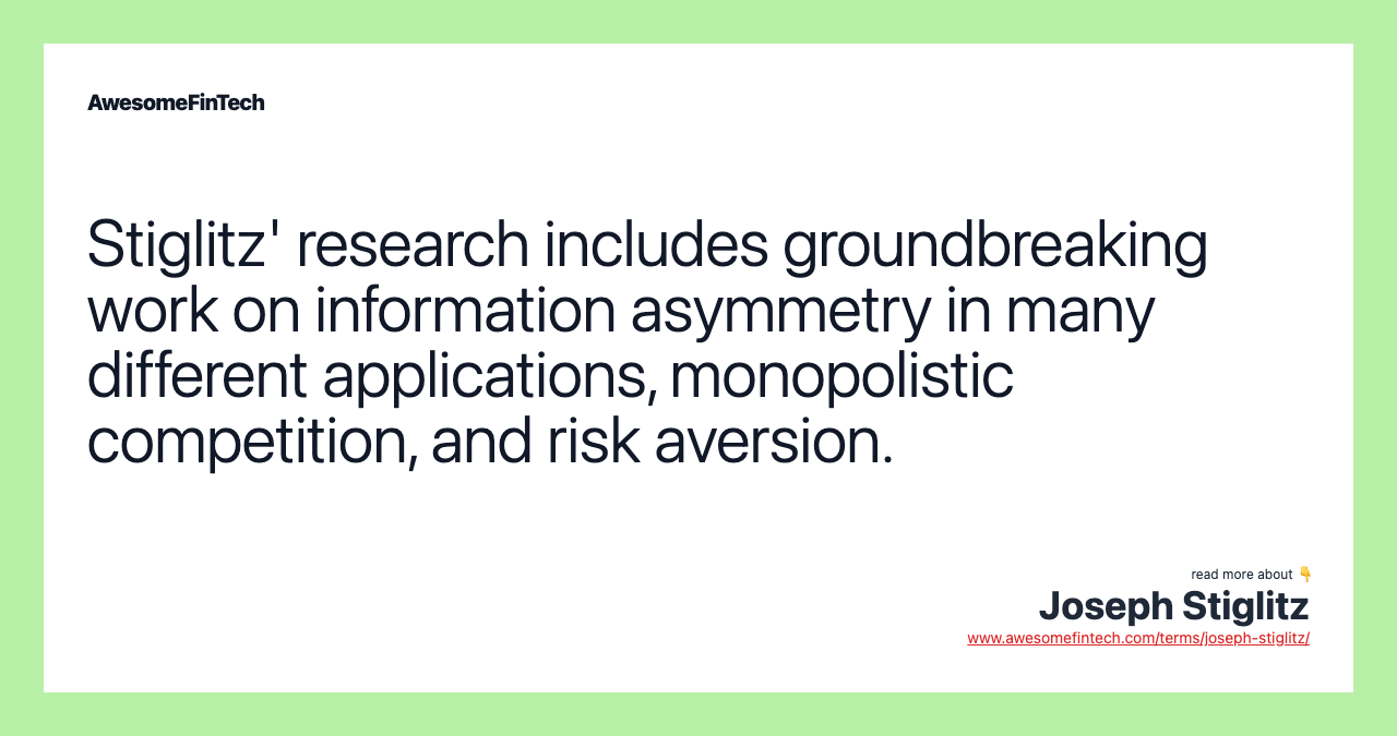Stiglitz' research includes groundbreaking work on information asymmetry in many different applications, monopolistic competition, and risk aversion.