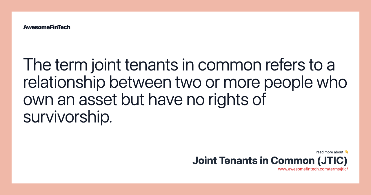 The term joint tenants in common refers to a relationship between two or more people who own an asset but have no rights of survivorship.