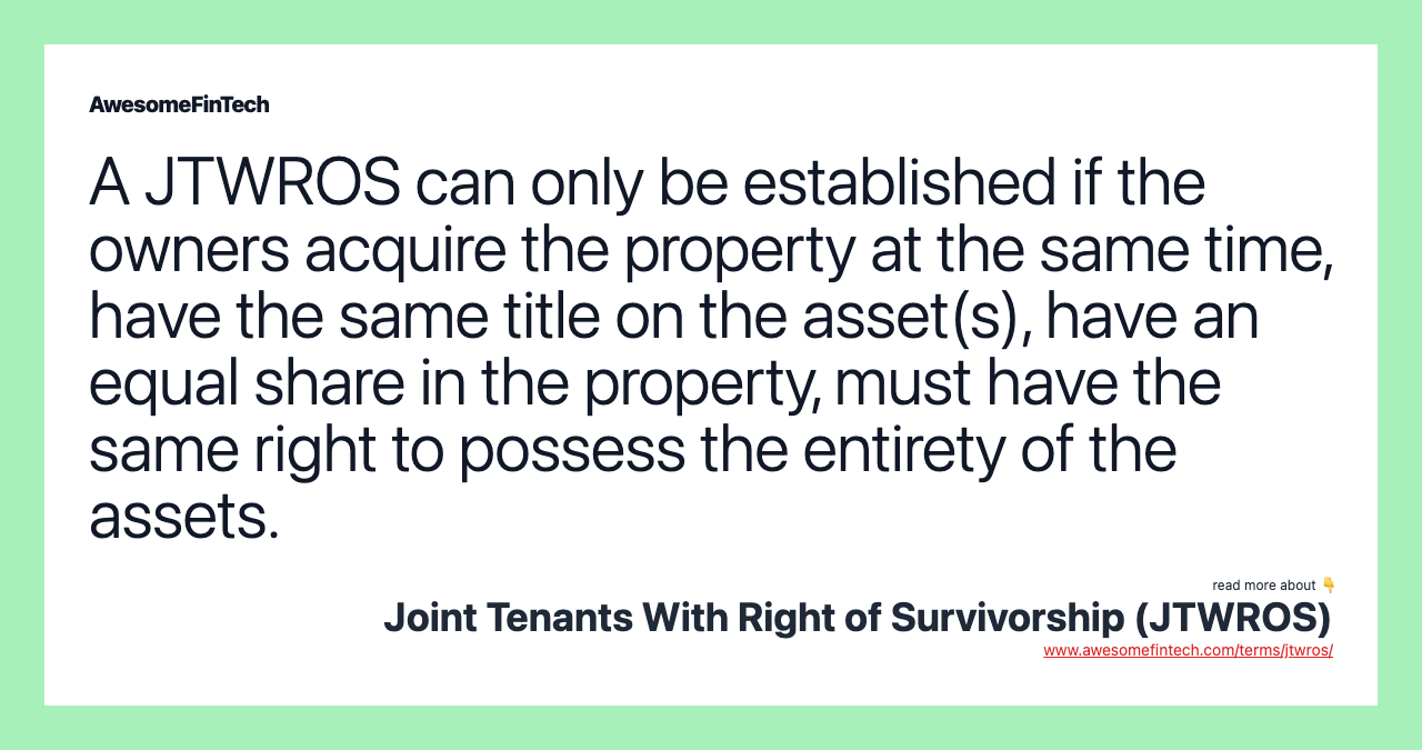 A JTWROS can only be established if the owners acquire the property at the same time, have the same title on the asset(s), have an equal share in the property, must have the same right to possess the entirety of the assets.