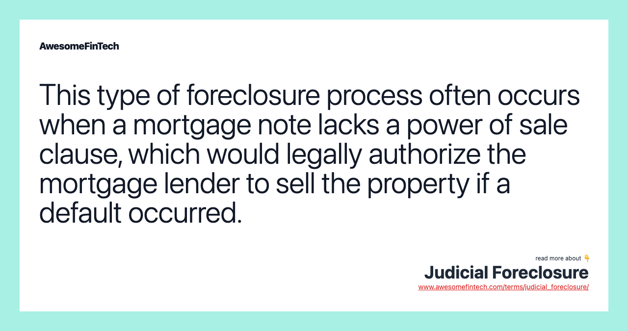This type of foreclosure process often occurs when a mortgage note lacks a power of sale clause, which would legally authorize the mortgage lender to sell the property if a default occurred.