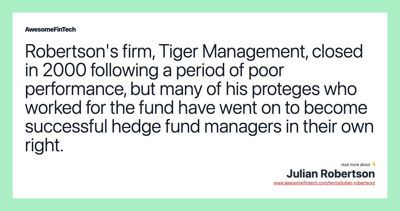 Robertson's firm, Tiger Management, closed in 2000 following a period of poor performance, but many of his proteges who worked for the fund have went on to become successful hedge fund managers in their own right.