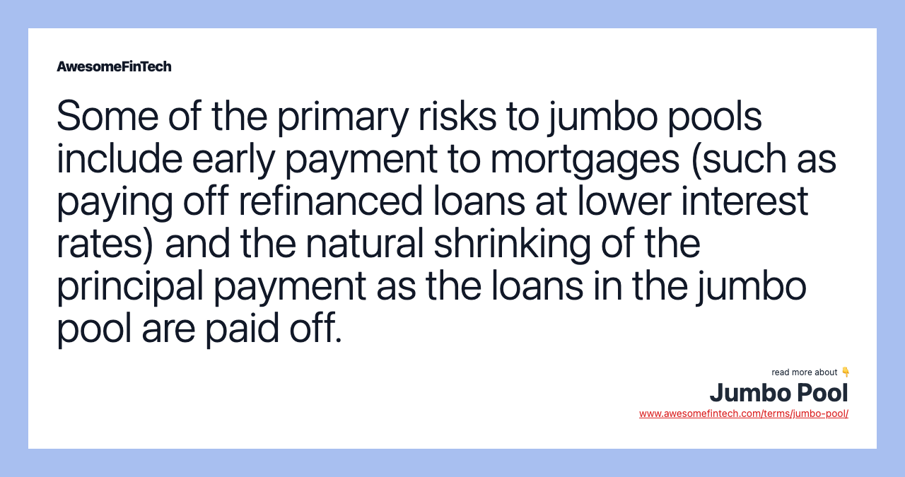Some of the primary risks to jumbo pools include early payment to mortgages (such as paying off refinanced loans at lower interest rates) and the natural shrinking of the principal payment as the loans in the jumbo pool are paid off.