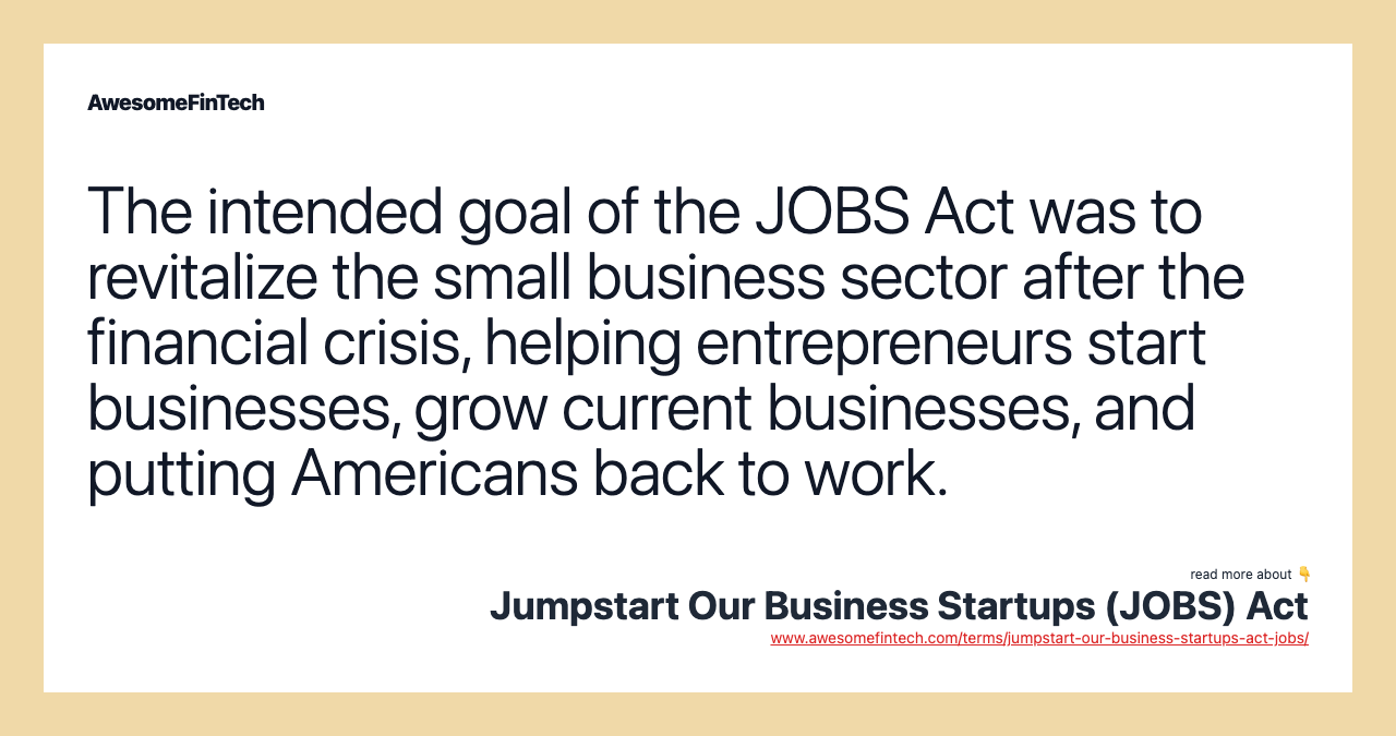 The intended goal of the JOBS Act was to revitalize the small business sector after the financial crisis, helping entrepreneurs start businesses, grow current businesses, and putting Americans back to work.