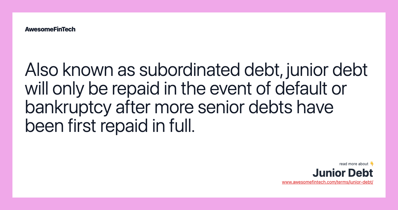 Also known as subordinated debt, junior debt will only be repaid in the event of default or bankruptcy after more senior debts have been first repaid in full.