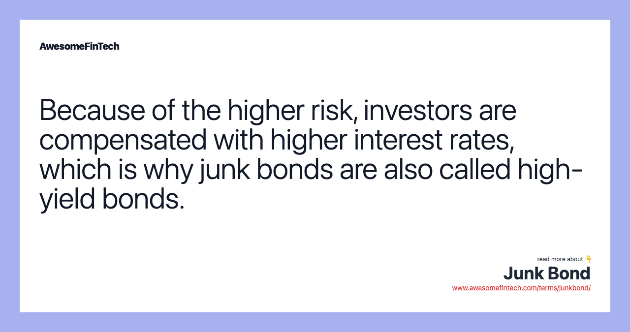 Because of the higher risk, investors are compensated with higher interest rates, which is why junk bonds are also called high-yield bonds.