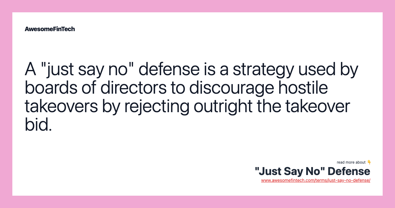 A "just say no" defense is a strategy used by boards of directors to discourage hostile takeovers by rejecting outright the takeover bid.