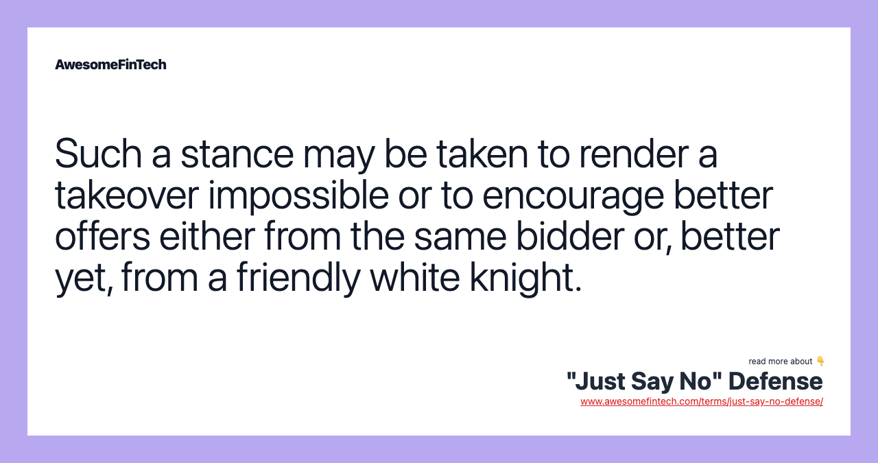 Such a stance may be taken to render a takeover impossible or to encourage better offers either from the same bidder or, better yet, from a friendly white knight.