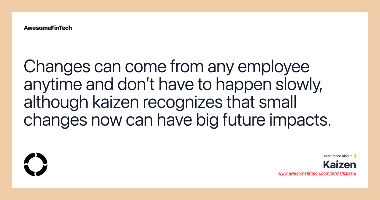 Changes can come from any employee anytime and don’t have to happen slowly, although kaizen recognizes that small changes now can have big future impacts.