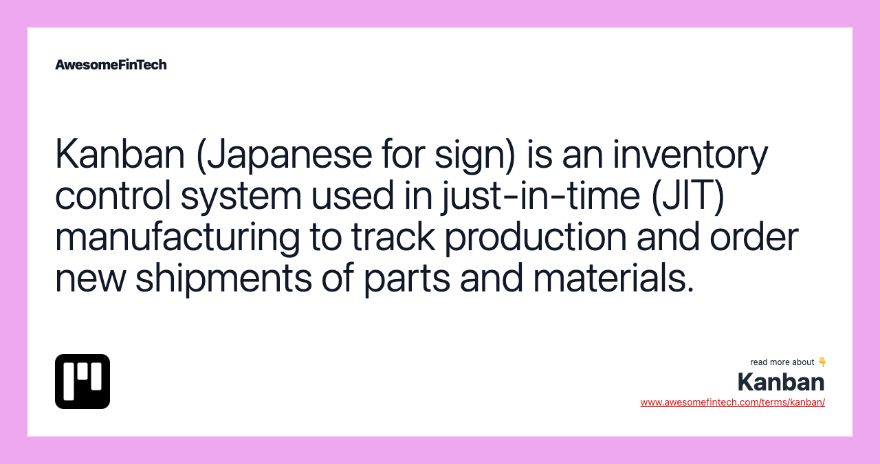 Kanban (Japanese for sign) is an inventory control system used in just-in-time (JIT) manufacturing to track production and order new shipments of parts and materials.