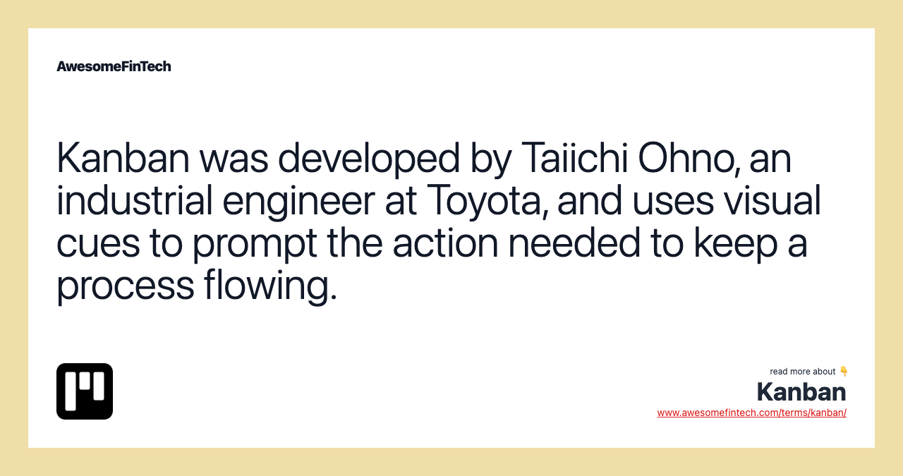 Kanban was developed by Taiichi Ohno, an industrial engineer at Toyota, and uses visual cues to prompt the action needed to keep a process flowing.