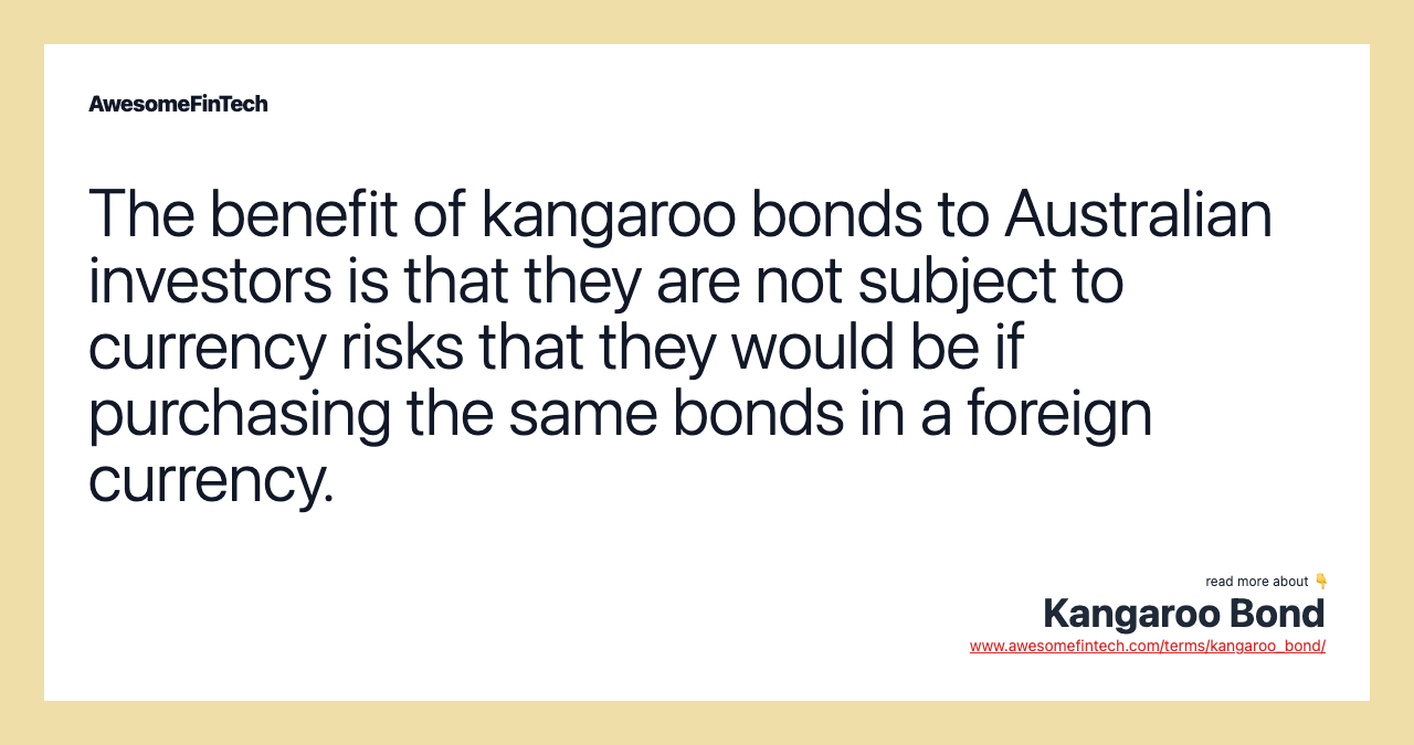 The benefit of kangaroo bonds to Australian investors is that they are not subject to currency risks that they would be if purchasing the same bonds in a foreign currency.