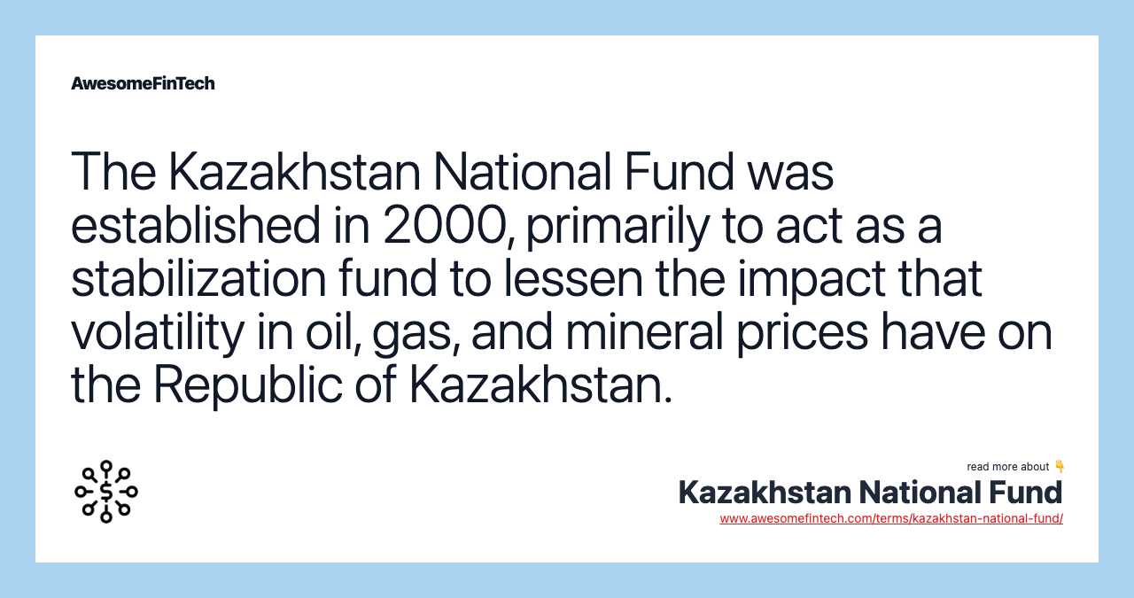 The Kazakhstan National Fund was established in 2000, primarily to act as a stabilization fund to lessen the impact that volatility in oil, gas, and mineral prices have on the Republic of Kazakhstan.