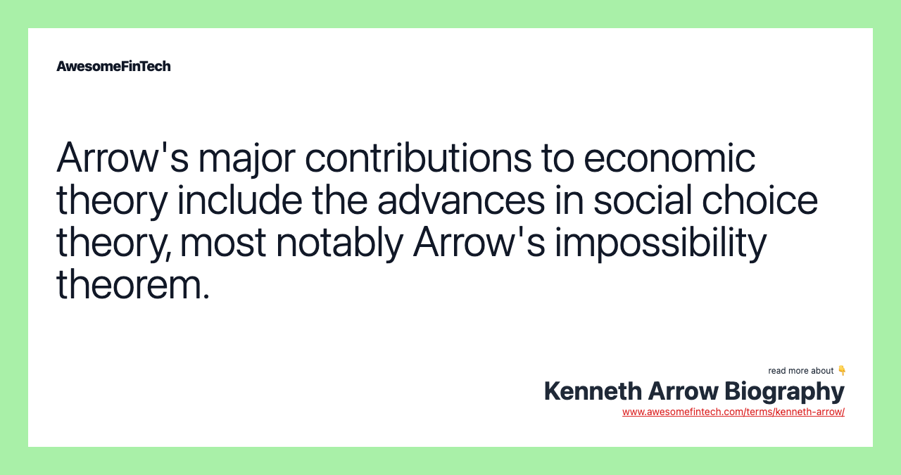 Arrow's major contributions to economic theory include the advances in social choice theory, most notably Arrow's impossibility theorem.
