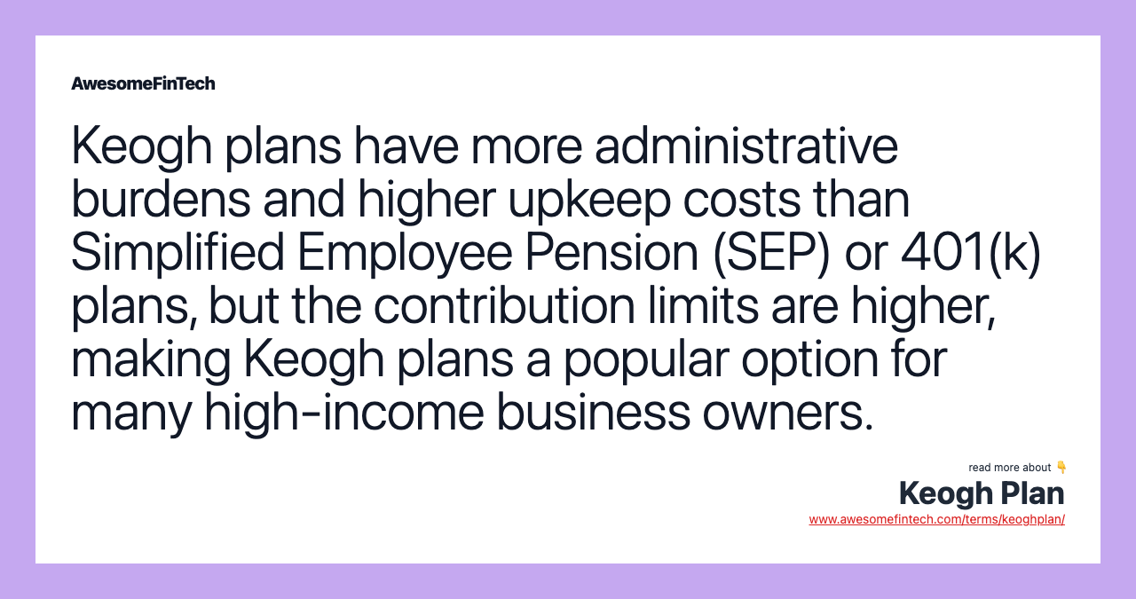 Keogh plans have more administrative burdens and higher upkeep costs than Simplified Employee Pension (SEP) or 401(k) plans, but the contribution limits are higher, making Keogh plans a popular option for many high-income business owners.