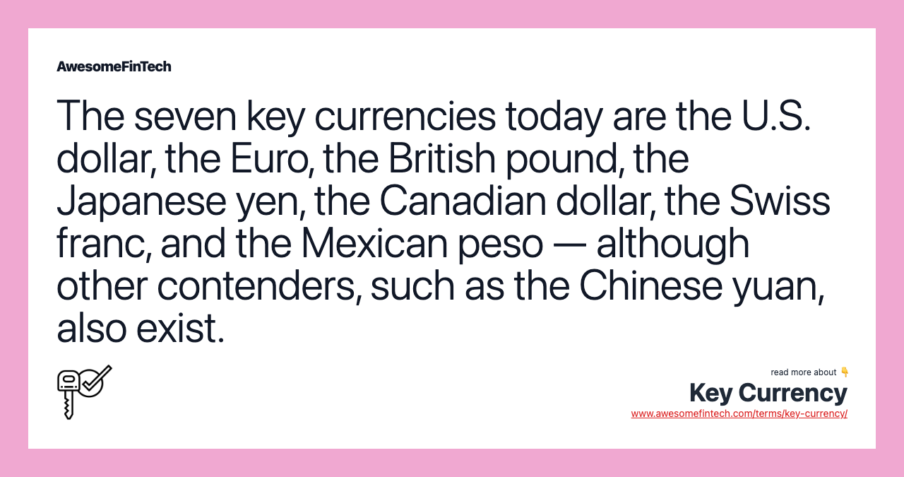 The seven key currencies today are the U.S. dollar, the Euro, the British pound, the Japanese yen, the Canadian dollar, the Swiss franc, and the Mexican peso — although other contenders, such as the Chinese yuan, also exist.