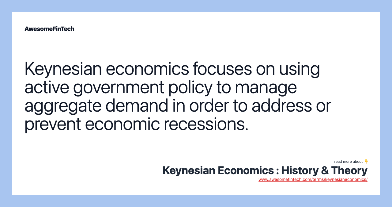 Keynesian economics focuses on using active government policy to manage aggregate demand in order to address or prevent economic recessions.
