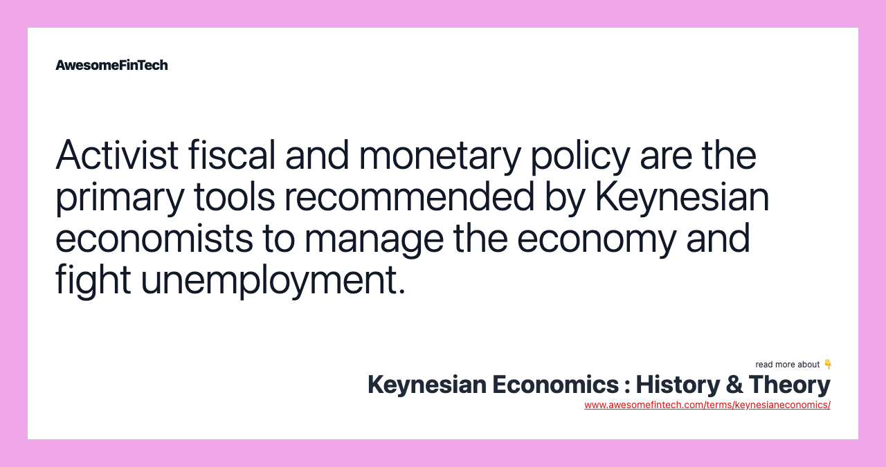 Activist fiscal and monetary policy are the primary tools recommended by Keynesian economists to manage the economy and fight unemployment.