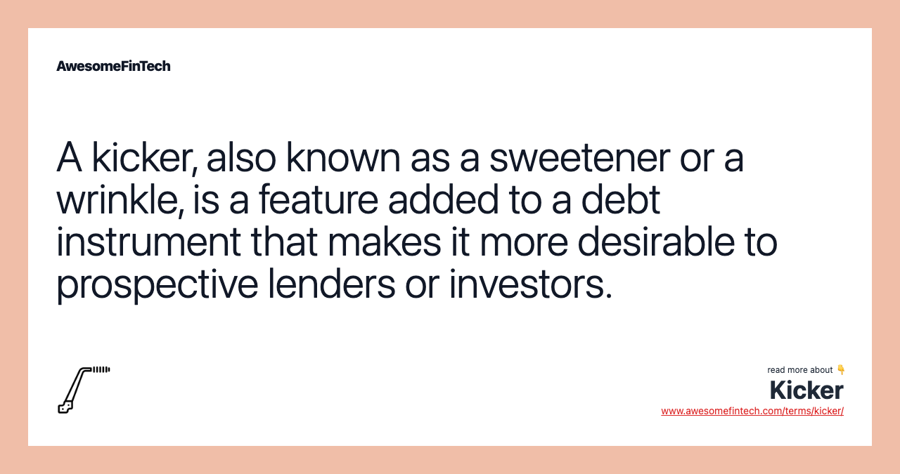 A kicker, also known as a sweetener or a wrinkle, is a feature added to a debt instrument that makes it more desirable to prospective lenders or investors.