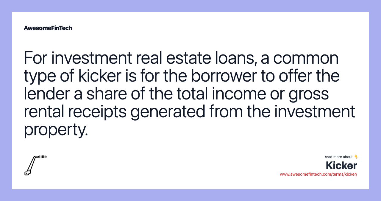 For investment real estate loans, a common type of kicker is for the borrower to offer the lender a share of the total income or gross rental receipts generated from the investment property.