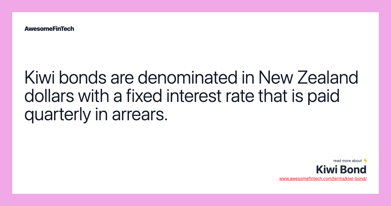 Kiwi bonds are denominated in New Zealand dollars with a fixed interest rate that is paid quarterly in arrears.