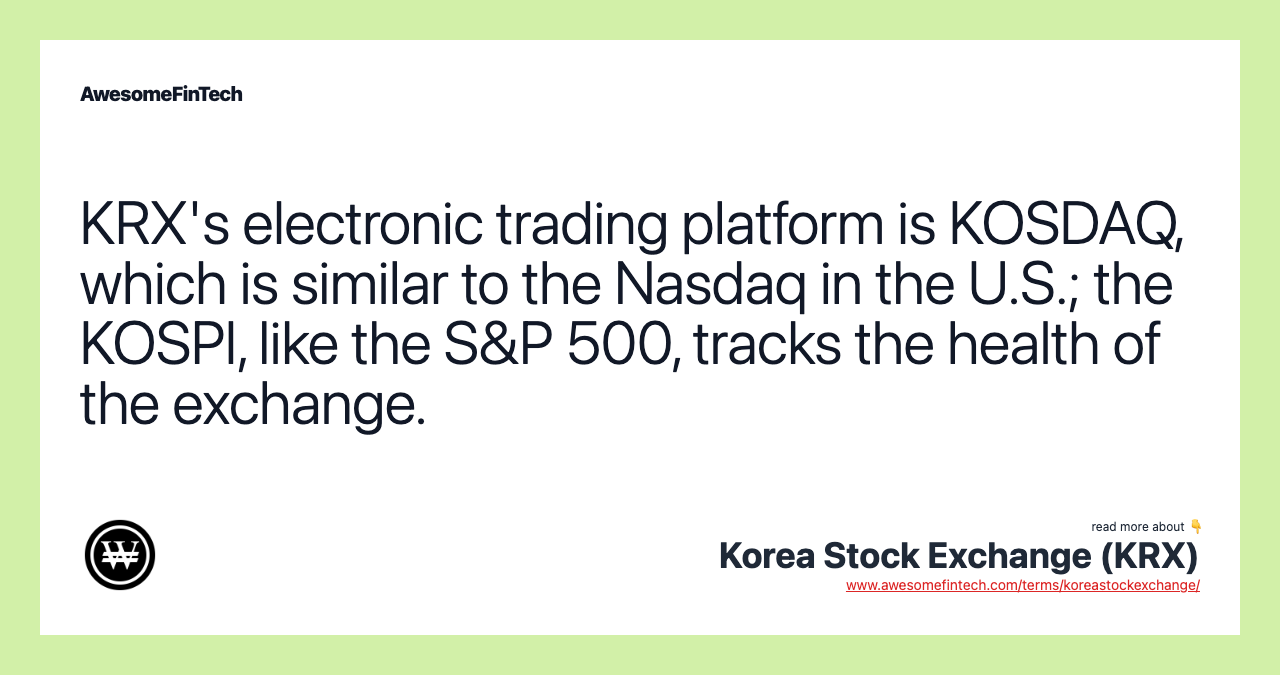KRX's electronic trading platform is KOSDAQ, which is similar to the Nasdaq in the U.S.; the KOSPI, like the S&P 500, tracks the health of the exchange.