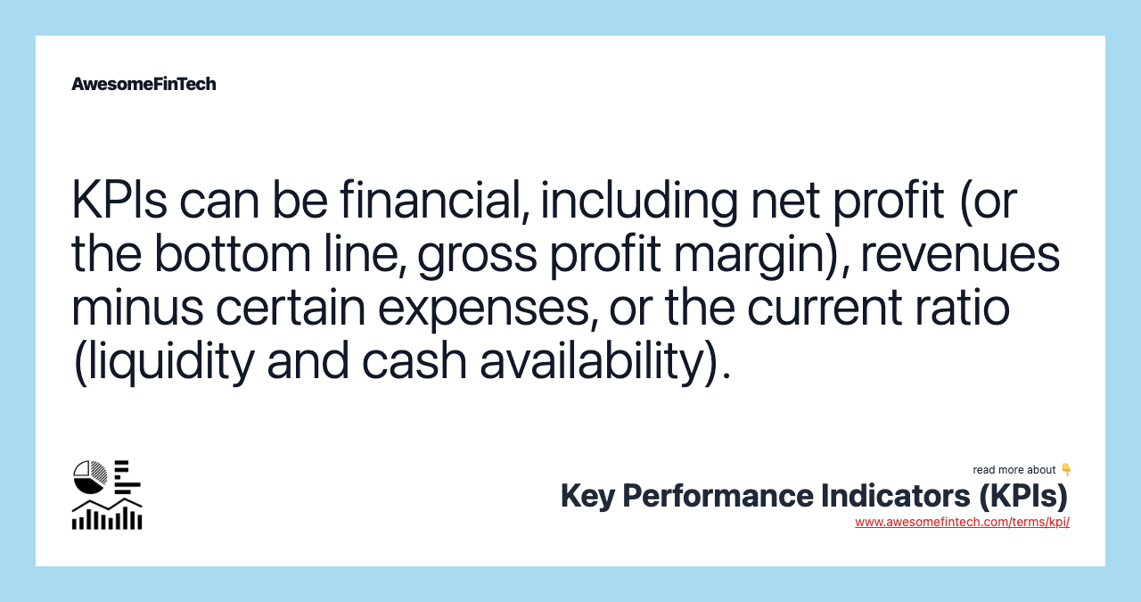 KPIs can be financial, including net profit (or the bottom line, gross profit margin), revenues minus certain expenses, or the current ratio (liquidity and cash availability).