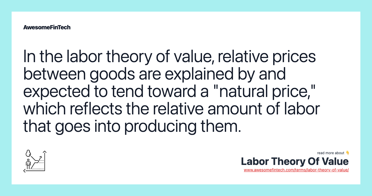 In the labor theory of value, relative prices between goods are explained by and expected to tend toward a "natural price," which reflects the relative amount of labor that goes into producing them.