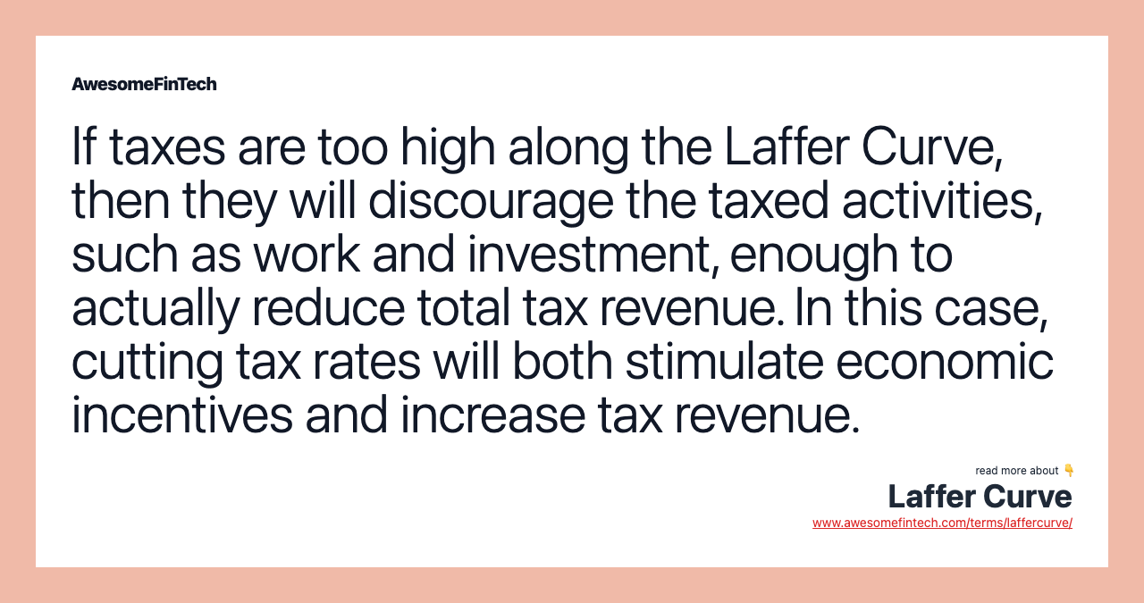 If taxes are too high along the Laffer Curve, then they will discourage the taxed activities, such as work and investment, enough to actually reduce total tax revenue. In this case, cutting tax rates will both stimulate economic incentives and increase tax revenue.