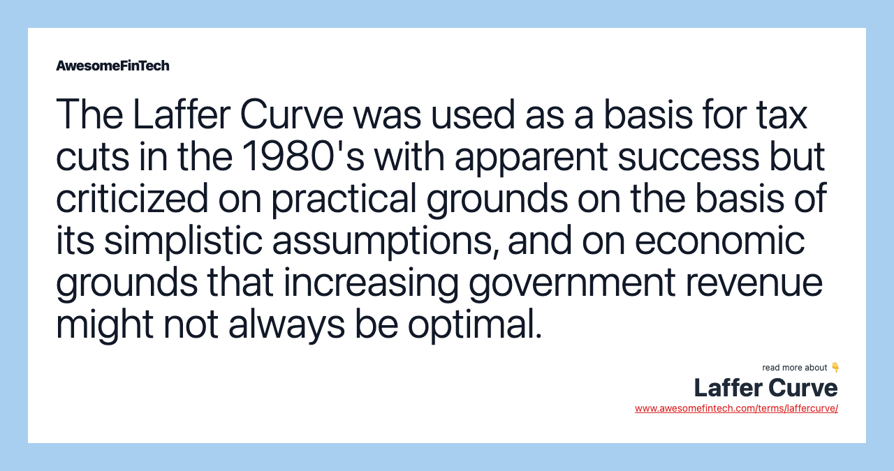 The Laffer Curve was used as a basis for tax cuts in the 1980's with apparent success but criticized on practical grounds on the basis of its simplistic assumptions, and on economic grounds that increasing government revenue might not always be optimal.