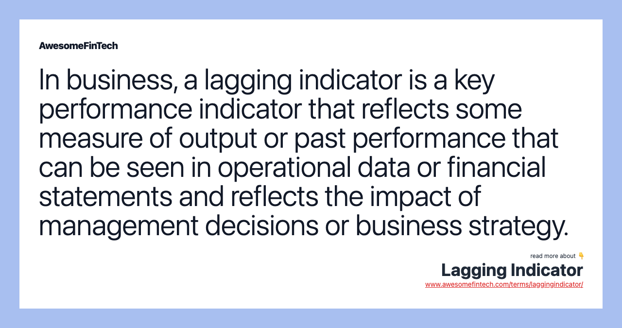 In business, a lagging indicator is a key performance indicator that reflects some measure of output or past performance that can be seen in operational data or financial statements and reflects the impact of management decisions or business strategy.