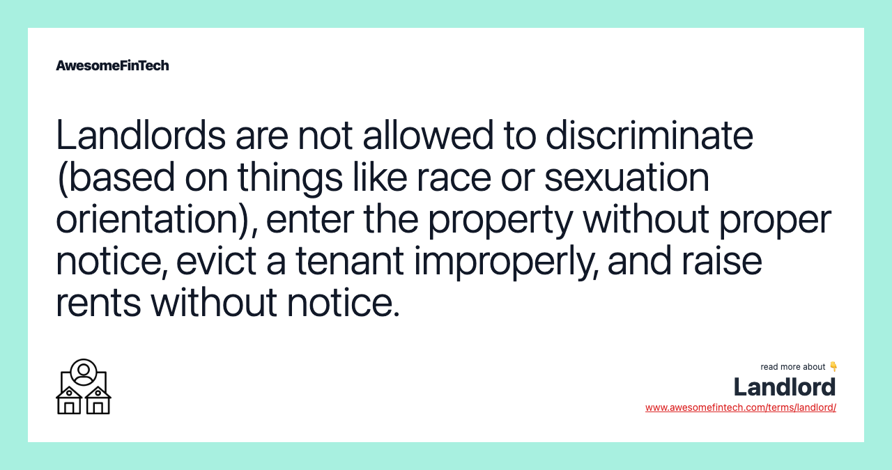 Landlords are not allowed to discriminate (based on things like race or sexuation orientation), enter the property without proper notice, evict a tenant improperly, and raise rents without notice.