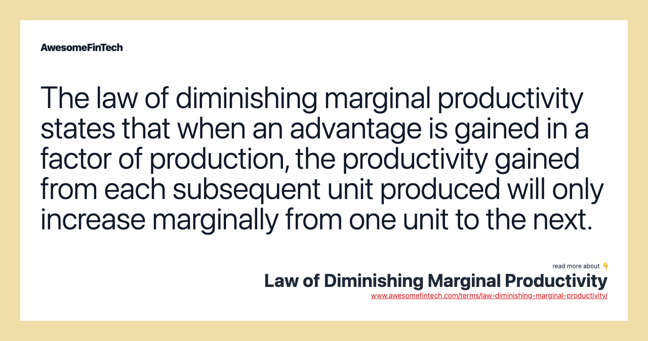 The law of diminishing marginal productivity states that when an advantage is gained in a factor of production, the productivity gained from each subsequent unit produced will only increase marginally from one unit to the next.