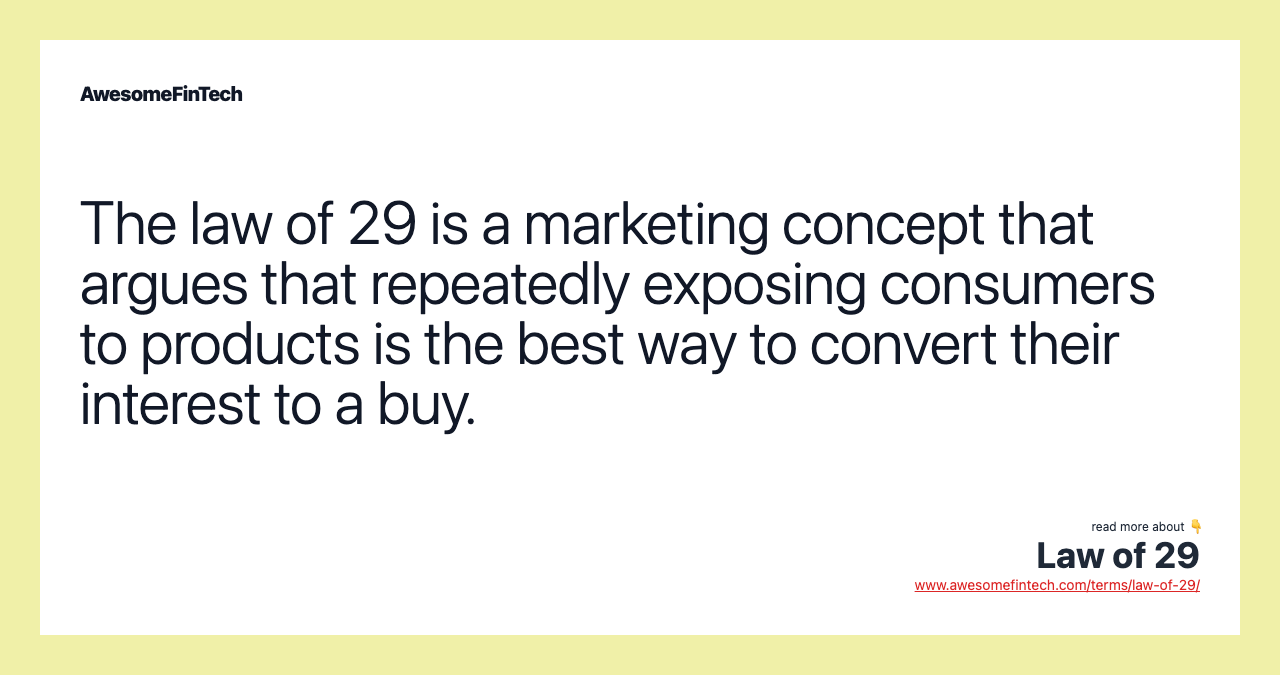 The law of 29 is a marketing concept that argues that repeatedly exposing consumers to products is the best way to convert their interest to a buy.