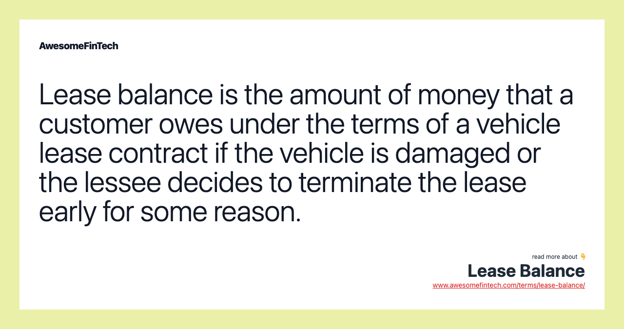 Lease balance is the amount of money that a customer owes under the terms of a vehicle lease contract if the vehicle is damaged or the lessee decides to terminate the lease early for some reason.