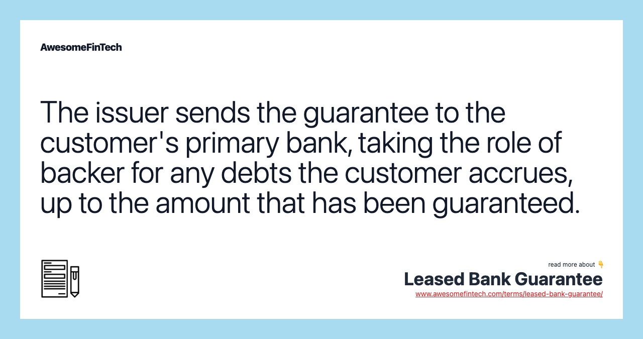The issuer sends the guarantee to the customer's primary bank, taking the role of backer for any debts the customer accrues, up to the amount that has been guaranteed.